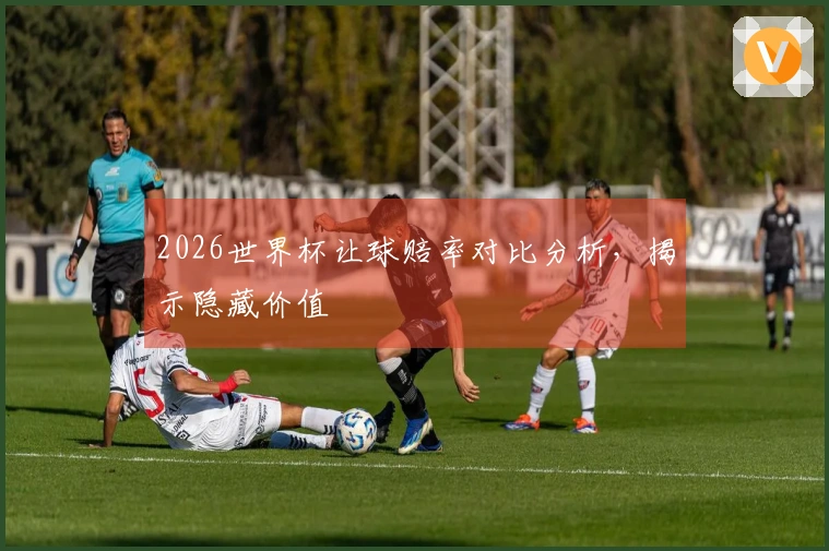 2026世界杯让球赔率对比分析，揭示隐藏价值