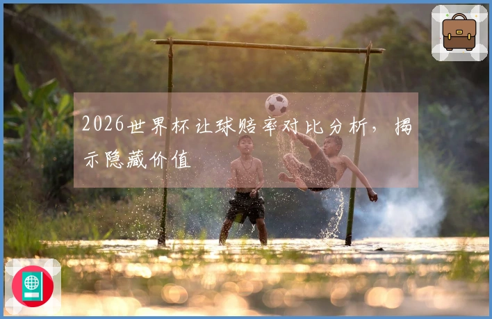 2026世界杯让球赔率对比分析,揭示隐藏价值