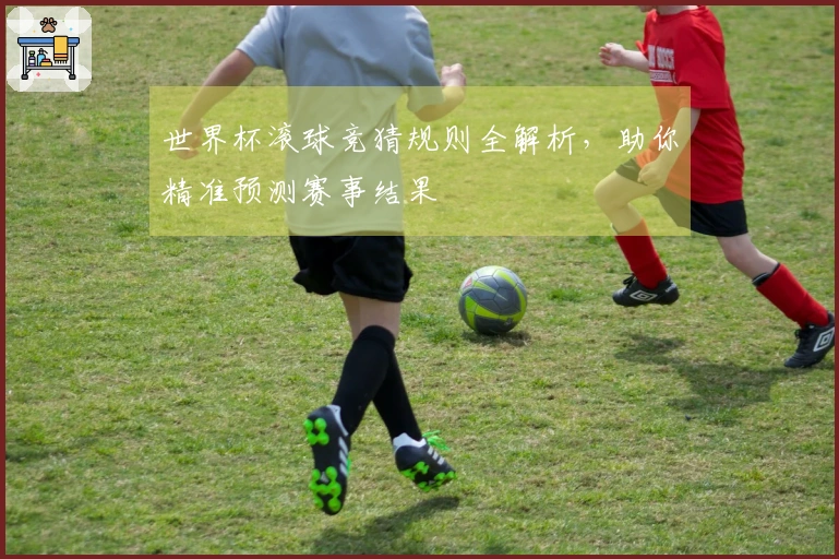 世界杯滚球竞猜规则全解析，助你精准预测赛事结果
